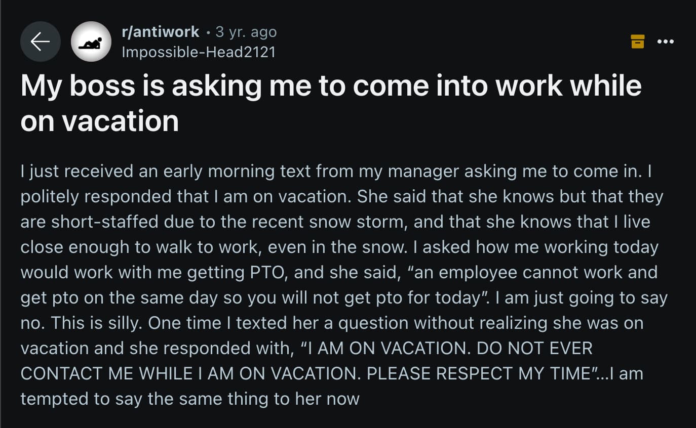 screenshot - rantiwork 3 yr. ago ImpossibleHead2121 My boss is asking me to come into work while on vacation I just received an early morning text from my manager asking me to come in. I politely responded that I am on vacation. She said that she knows bu